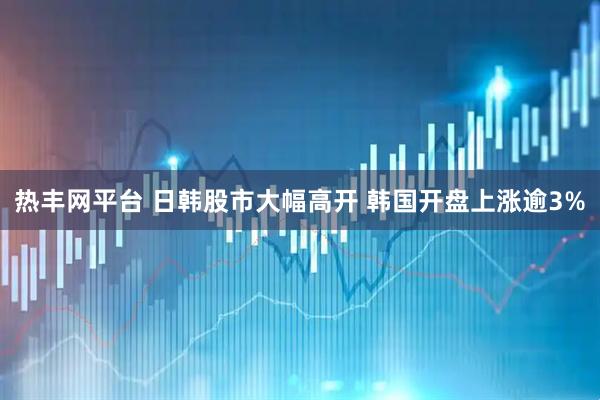 热丰网平台 日韩股市大幅高开 韩国开盘上涨逾3%