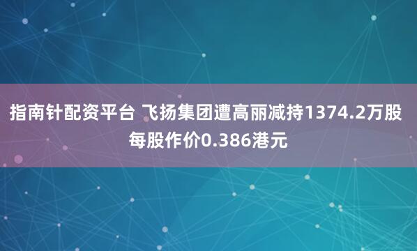 指南针配资平台 飞扬集团遭高丽减持1374.2万股 每股作价0.386港元