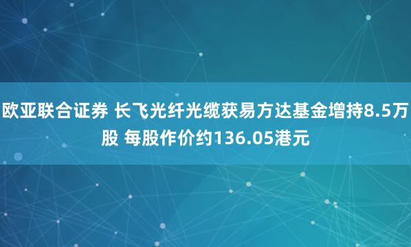 欧亚联合证券 长飞光纤光缆获易方达基金增持8.5万股 每股作价约136.05港元