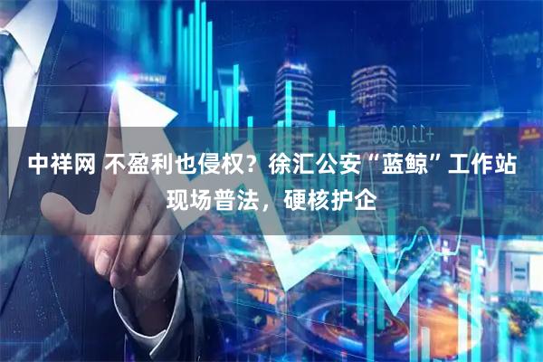 中祥网 不盈利也侵权？徐汇公安“蓝鲸”工作站现场普法，硬核护企